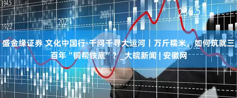 盛金缘证券 文化中国行·千问千寻大运河｜万斤糯米，如何筑就三百年“铜帮铁底”？_大皖新闻 | 安徽网