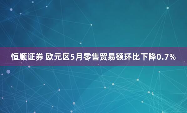 恒顺证券 欧元区5月零售贸易额环比下降0.7%