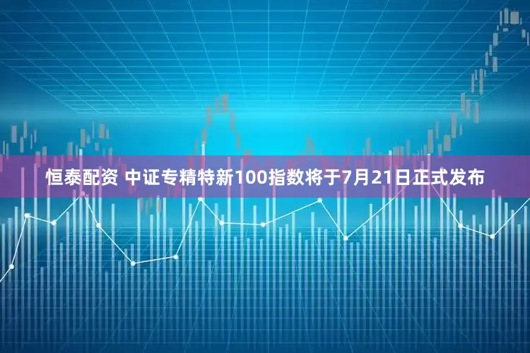 恒泰配资 中证专精特新100指数将于7月21日正式发布