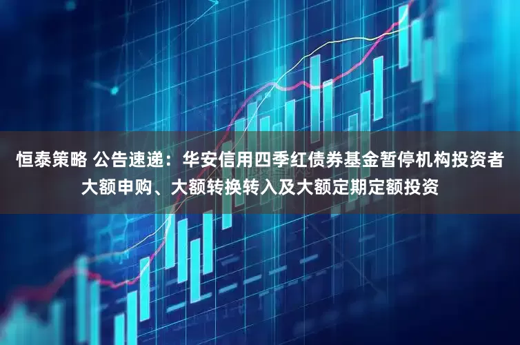 恒泰策略 公告速递：华安信用四季红债券基金暂停机构投资者大额申购、大额转换转入及大额定期定额投资