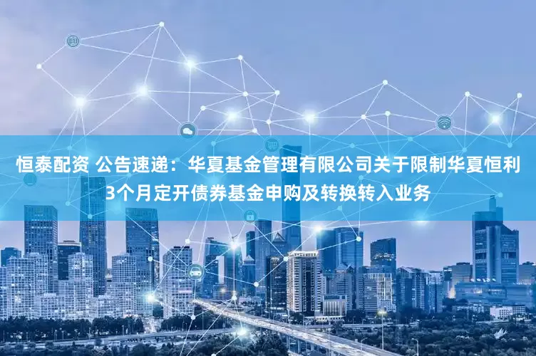 恒泰配资 公告速递：华夏基金管理有限公司关于限制华夏恒利3个月定开债券基金申购及转换转入业务
