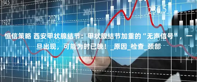 恒信策略 西安甲状腺结节：甲状腺结节加重的“无声信号”，一旦出现，可能为时已晚！_原因_检查_颈部