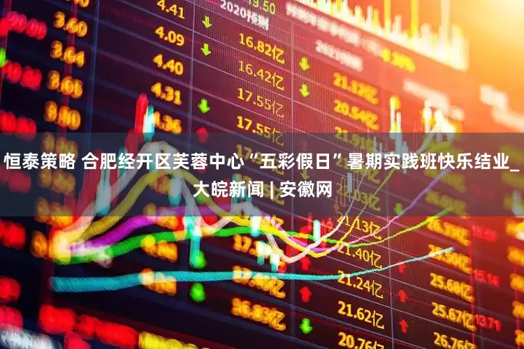 恒泰策略 合肥经开区芙蓉中心“五彩假日”暑期实践班快乐结业_大皖新闻 | 安徽网