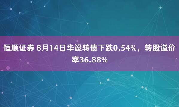 恒顺证券 8月14日华设转债下跌0.54%，转股溢价率36.88%