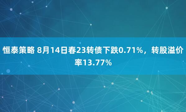 恒泰策略 8月14日春23转债下跌0.71%，转股溢价率13.77%