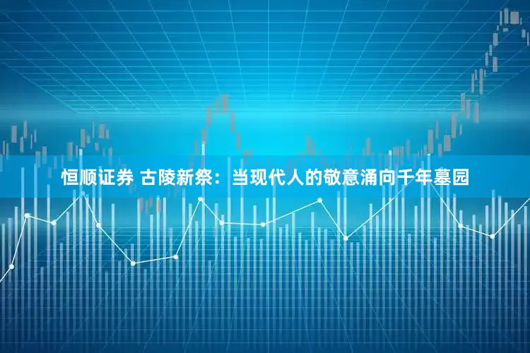 恒顺证券 古陵新祭：当现代人的敬意涌向千年墓园