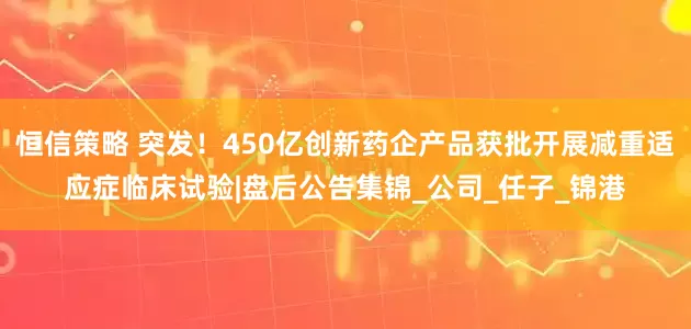 恒信策略 突发！450亿创新药企产品获批开展减重适应症临床试验|盘后公告集锦_公司_任子_锦港