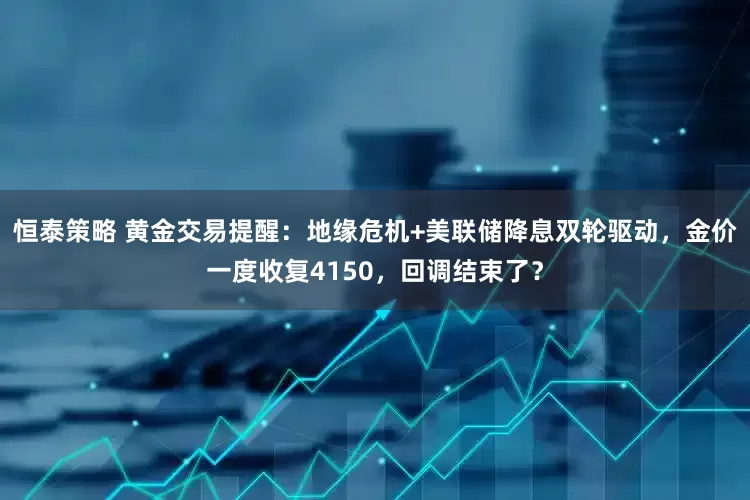 恒泰策略 黄金交易提醒：地缘危机+美联储降息双轮驱动，金价一度收复4150，回调结束了？