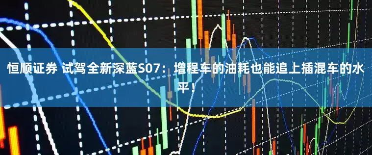 恒顺证券 试驾全新深蓝S07：增程车的油耗也能追上插混车的水平！