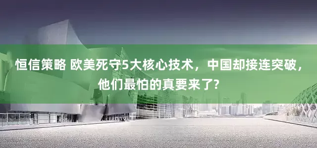 恒信策略 欧美死守5大核心技术，中国却接连突破，他们最怕的真要来了?