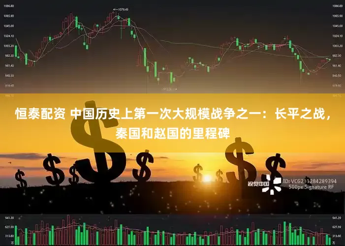 恒泰配资 中国历史上第一次大规模战争之一：长平之战，秦国和赵国的里程碑