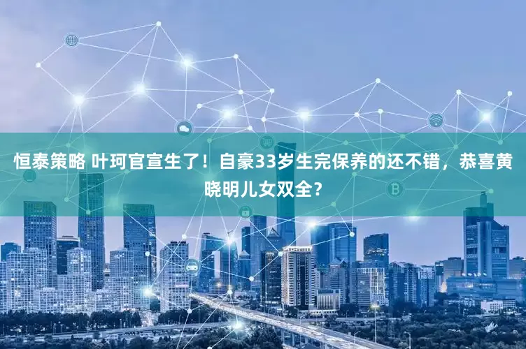 恒泰策略 叶珂官宣生了！自豪33岁生完保养的还不错，恭喜黄晓明儿女双全？