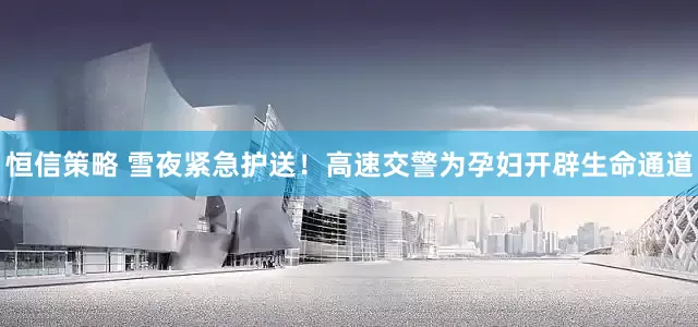 恒信策略 雪夜紧急护送！高速交警为孕妇开辟生命通道